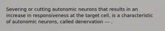 Severing or cutting autonomic neurons that results in an increase in responsiveness at the target cell, is a characteristic of autonomic neurons, called denervation --- .