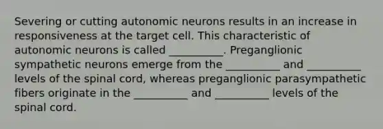 Severing or cutting autonomic neurons results in an increase in responsiveness at the target cell. This characteristic of autonomic neurons is called __________. Preganglionic sympathetic neurons emerge from the __________ and __________ levels of the spinal cord, whereas preganglionic parasympathetic fibers originate in the __________ and __________ levels of the spinal cord.