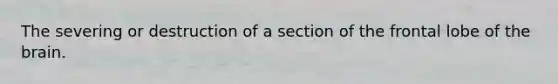 The severing or destruction of a section of the frontal lobe of the brain.