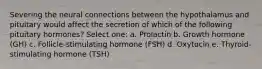 Severing the neural connections between the hypothalamus and pituitary would affect the secretion of which of the following pituitary hormones? Select one: a. Prolactin b. Growth hormone (GH) c. Follicle-stimulating hormone (FSH) d. Oxytocin e. Thyroid-stimulating hormone (TSH)