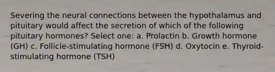 Severing the neural connections between the hypothalamus and pituitary would affect the secretion of which of the following pituitary hormones? Select one: a. Prolactin b. Growth hormone (GH) c. Follicle-stimulating hormone (FSH) d. Oxytocin e. Thyroid-stimulating hormone (TSH)