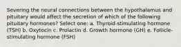 Severing the neural connections between the hypothalamus and pituitary would affect the secretion of which of the following pituitary hormones? Select one: a. Thyroid-stimulating hormone (TSH) b. Oxytocin c. Prolactin d. Growth hormone (GH) e. Follicle-stimulating hormone (FSH)