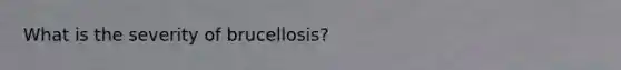 What is the severity of brucellosis?