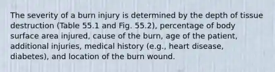 The severity of a burn injury is determined by the depth of tissue destruction (Table 55.1 and Fig. 55.2), percentage of body surface area injured, cause of the burn, age of the patient, additional injuries, medical history (e.g., heart disease, diabetes), and location of the burn wound.