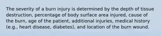 The severity of a burn injury is determined by the depth of tissue destruction, percentage of body surface area injured, cause of the burn, age of the patient, additional injuries, medical history (e.g., heart disease, diabetes), and location of the burn wound.