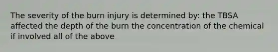 The severity of the burn injury is determined by: the TBSA affected the depth of the burn the concentration of the chemical if involved all of the above