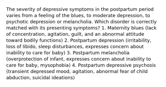 The severity of depressive symptoms in the postpartum period varies from a feeling of the blues, to moderate depression, to psychotic depression or melancholia. Which disorder is correctly matched with its presenting symptoms? 1. Maternity blues (lack of concentration, agitation, guilt, and an abnormal attitude toward bodily functions) 2. Postpartum depression (irritability, loss of libido, sleep disturbances, expresses concern about inability to care for baby) 3. Postpartum melancholia (overprotection of infant, expresses concern about inability to care for baby, mysophobia) 4. Postpartum depressive psychosis (transient depressed mood, agitation, abnormal fear of child abduction, suicidal ideations)