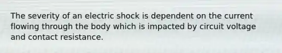 The severity of an electric shock is dependent on the current flowing through the body which is impacted by circuit voltage and contact resistance.