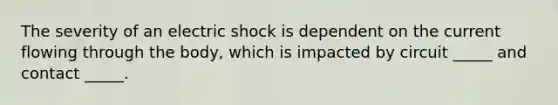 The severity of an electric shock is dependent on the current flowing through the body, which is impacted by circuit _____ and contact _____.