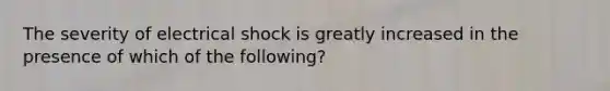 The severity of electrical shock is greatly increased in the presence of which of the following?