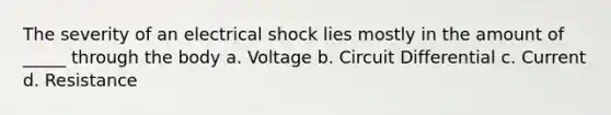 The severity of an electrical shock lies mostly in the amount of _____ through the body a. Voltage b. Circuit Differential c. Current d. Resistance