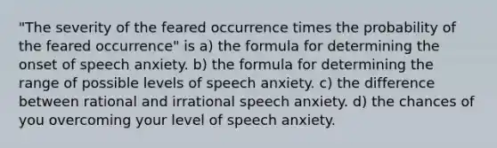 "The severity of the feared occurrence times the probability of the feared occurrence" is a) the formula for determining the onset of speech anxiety. b) the formula for determining the range of possible levels of speech anxiety. c) the difference between rational and irrational speech anxiety. d) the chances of you overcoming your level of speech anxiety.