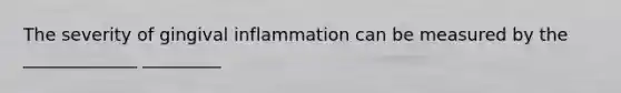 The severity of gingival inflammation can be measured by the _____________ _________