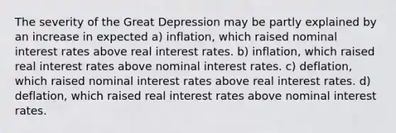 The severity of the Great Depression may be partly explained by an increase in expected a) inflation, which raised nominal interest rates above real interest rates. b) inflation, which raised real interest rates above nominal interest rates. c) deflation, which raised nominal interest rates above real interest rates. d) deflation, which raised real interest rates above nominal interest rates.