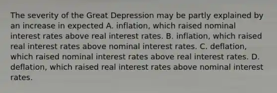 The severity of the Great Depression may be partly explained by an increase in expected A. inflation, which raised nominal interest rates above real interest rates. B. inflation, which raised real interest rates above nominal interest rates. C. deflation, which raised nominal interest rates above real interest rates. D. deflation, which raised real interest rates above nominal interest rates.