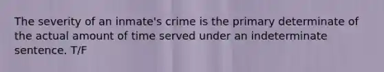 The severity of an inmate's crime is the primary determinate of the actual amount of time served under an indeterminate sentence. T/F