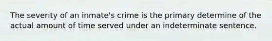 The severity of an inmate's crime is the primary determine of the actual amount of time served under an indeterminate sentence.