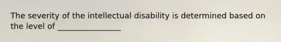 The severity of the intellectual disability is determined based on the level of ________________