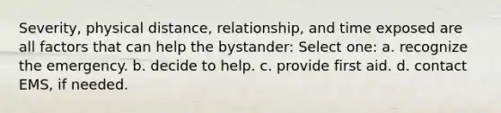 Severity, physical distance, relationship, and time exposed are all factors that can help the bystander: Select one: a. recognize the emergency. b. decide to help. c. provide first aid. d. contact EMS, if needed.