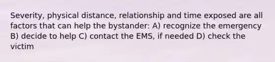 Severity, physical distance, relationship and time exposed are all factors that can help the bystander: A) recognize the emergency B) decide to help C) contact the EMS, if needed D) check the victim