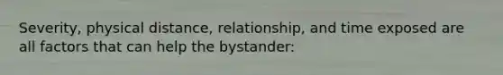 Severity, physical distance, relationship, and time exposed are all factors that can help the bystander: