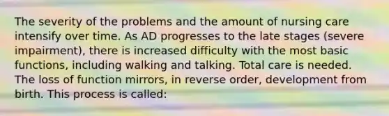 The severity of the problems and the amount of nursing care intensify over time. As AD progresses to the late stages (severe impairment), there is increased difficulty with the most basic functions, including walking and talking. Total care is needed. The loss of function mirrors, in reverse order, development from birth. This process is called: