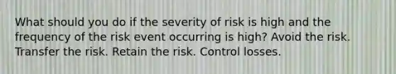 What should you do if the severity of risk is high and the frequency of the risk event occurring is high? Avoid the risk. Transfer the risk. Retain the risk. Control losses.