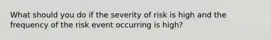 What should you do if the severity of risk is high and the frequency of the risk event occurring is high?