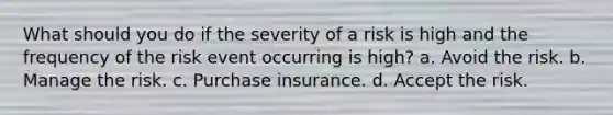 What should you do if the severity of a risk is high and the frequency of the risk event occurring is high? a. Avoid the risk. b. Manage the risk. c. Purchase insurance. d. Accept the risk.