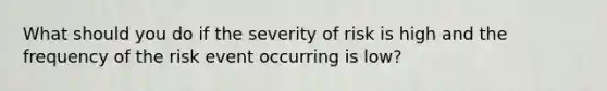 What should you do if the severity of risk is high and the frequency of the risk event occurring is low?