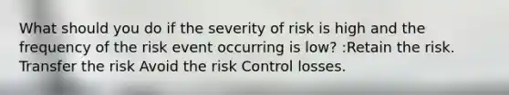 What should you do if the severity of risk is high and the frequency of the risk event occurring is low? :Retain the risk. Transfer the risk Avoid the risk Control losses.