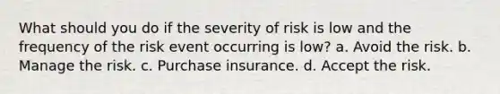 What should you do if the severity of risk is low and the frequency of the risk event occurring is low? a. Avoid the risk. b. Manage the risk. c. Purchase insurance. d. Accept the risk.