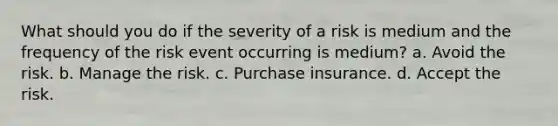 What should you do if the severity of a risk is medium and the frequency of the risk event occurring is medium? a. Avoid the risk. b. Manage the risk. c. Purchase insurance. d. Accept the risk.