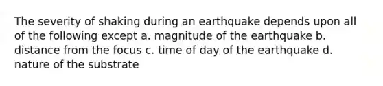 The severity of shaking during an earthquake depends upon all of the following except a. magnitude of the earthquake b. distance from the focus c. time of day of the earthquake d. nature of the substrate