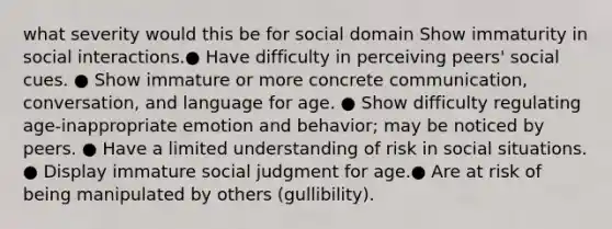 what severity would this be for social domain Show immaturity in social interactions.● Have difficulty in perceiving peers' social cues. ● Show immature or more concrete communication, conversation, and language for age. ● Show difficulty regulating age-inappropriate emotion and behavior; may be noticed by peers. ● Have a limited understanding of risk in social situations. ● Display immature social judgment for age.● Are at risk of being manipulated by others (gullibility).