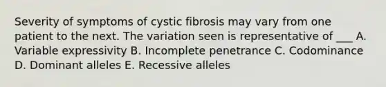 Severity of symptoms of cystic fibrosis may vary from one patient to the next. The variation seen is representative of ___ A. Variable expressivity B. Incomplete penetrance C. Codominance D. Dominant alleles E. Recessive alleles