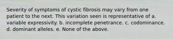 Severity of symptoms of cystic fibrosis may vary from one patient to the next. This variation seen is representative of a. variable expressivity. b. incomplete penetrance. c. codominance. d. dominant alleles. e. None of the above.