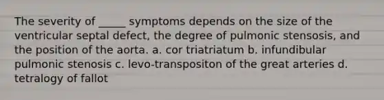 The severity of _____ symptoms depends on the size of the ventricular septal defect, the degree of pulmonic stensosis, and the position of the aorta. a. cor triatriatum b. infundibular pulmonic stenosis c. levo-transpositon of the great arteries d. tetralogy of fallot