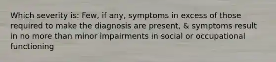 Which severity is: Few, if any, symptoms in excess of those required to make the diagnosis are present, & symptoms result in no more than minor impairments in social or occupational functioning