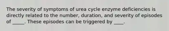 The severity of symptoms of urea cycle enzyme deficiencies is directly related to the number, duration, and severity of episodes of _____. These episodes can be triggered by ____.