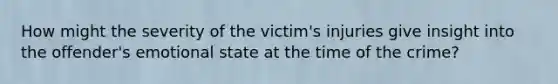 How might the severity of the victim's injuries give insight into the offender's emotional state at the time of the crime?