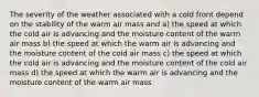 The severity of the weather associated with a cold front depend on the stability of the warm air mass and a) the speed at which the cold air is advancing and the moisture content of the warm air mass b) the speed at which the warm air is advancing and the moisture content of the cold air mass c) the speed at which the cold air is advancing and the moisture content of the cold air mass d) the speed at which the warm air is advancing and the moisture content of the warm air mass