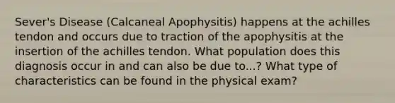 Sever's Disease (Calcaneal Apophysitis) happens at the achilles tendon and occurs due to traction of the apophysitis at the insertion of the achilles tendon. What population does this diagnosis occur in and can also be due to...? What type of characteristics can be found in the physical exam?