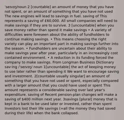 ˈseɪvɪŋ/noun 2 [countable] an amount of money that you have not spent, or an amount of something that you have not used The new engines will lead to savings in fuel. saving of This represents a saving of £60,000. All small companies will need to make savings if they are to survive. 3 [uncountable] when you save money rather than spend it make savings • A variety of difficulties were foreseen about the ability of fundholders to continue making savings. • This means choosing the right variety can play an important part in making savings further into the season. • Fundholders are uncertain about their ability to make savings year after year, particularly in an increasingly cost contained environment. • A reduction in its funding forced the company to make savings. From Longman Business Dictionary sav‧ing /ˈseɪvɪŋ/ noun 1[uncountable] the act of keeping money to use later rather than spending it We want to encourage saving and investment. 2[countable usually singular] an amount of something that you have not used or spent, especially compared with a larger amount that you could have used or spent This amount represents a considerable saving over last year's expenditure. saving of Recent pension-plan changes will make a saving of 400 million next year. 3savings [plural] money that is kept in a bank to be used later or invested, rather than spent Investors lost their life savings (=all the money they had saved during their life) when the bank collapsed.