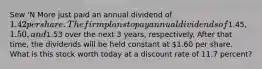 Sew 'N More just paid an annual dividend of 1.42 per share. The firm plans to pay annual dividends of1.45,1.50, and1.53 over the next 3 years, respectively. After that time, the dividends will be held constant at 1.60 per share. What is this stock worth today at a discount rate of 11.7 percent?