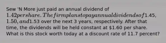 Sew 'N More just paid an annual dividend of 1.42 per share. The firm plans to pay annual dividends of1.45,1.50, and1.53 over the next 3 years, respectively. After that time, the dividends will be held constant at 1.60 per share. What is this stock worth today at a discount rate of 11.7 percent?