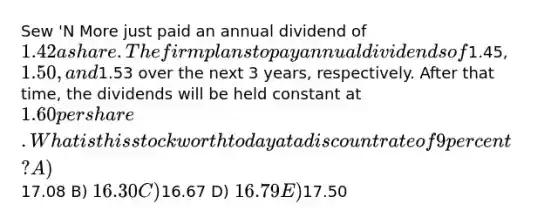 Sew 'N More just paid an annual dividend of 1.42 a share. The firm plans to pay annual dividends of1.45, 1.50, and1.53 over the next 3 years, respectively. After that time, the dividends will be held constant at 1.60 per share. What is this stock worth today at a discount rate of 9 percent? A)17.08 B) 16.30 C)16.67 D) 16.79 E)17.50