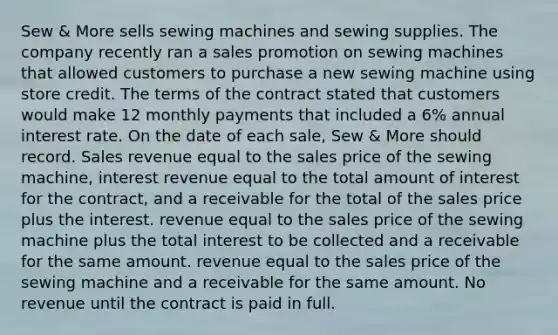 Sew & More sells sewing machines and sewing supplies. The company recently ran a sales promotion on sewing machines that allowed customers to purchase a new sewing machine using store credit. The terms of the contract stated that customers would make 12 monthly payments that included a 6% annual interest rate. On the date of each sale, Sew & More should record. Sales revenue equal to the sales price of the sewing machine, interest revenue equal to the total amount of interest for the contract, and a receivable for the total of the sales price plus the interest. revenue equal to the sales price of the sewing machine plus the total interest to be collected and a receivable for the same amount. revenue equal to the sales price of the sewing machine and a receivable for the same amount. No revenue until the contract is paid in full.