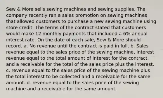 Sew & More sells sewing machines and sewing supplies. The company recently ran a sales promotion on sewing machines that allowed customers to purchase a new sewing machine using store credit. The terms of the contract stated that customers would make 12 monthly payments that included a 6% annual interest rate. On the date of each sale, Sew & More should record. a. No revenue until the contract is paid in full. b. Sales revenue equal to the sales price of the sewing machine, interest revenue equal to the total amount of interest for the contract, and a receivable for the total of the sales price plus the interest. c. revenue equal to the sales price of the sewing machine plus the total interest to be collected and a receivable for the same amount. d. revenue equal to the sales price of the sewing machine and a receivable for the same amount.