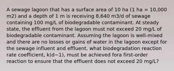 A sewage lagoon that has a surface area of 10 ha (1 ha = 10,000 m2) and a depth of 1 m is receiving 8,640 m3/d of sewage containing 100 mg/L of biodegradable contaminant. At steady state, the effluent from the lagoon must not exceed 20 mg/L of biodegradable contaminant. Assuming the lagoon is well-mixed and there are no losses or gains of water in the lagoon except for the sewage influent and effluent, what biodegradation reaction rate coefficient, k(d−1), must be achieved fora first-order reaction to ensure that the effluent does not exceed 20 mg/L?